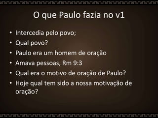 O que Paulo fazia no v1
• Intercedia pelo povo;
• Qual povo?
• Paulo era um homem de oração
• Amava pessoas, Rm 9:3
• Qual era o motivo de oração de Paulo?
• Hoje qual tem sido a nossa motivação de
oração?
 
