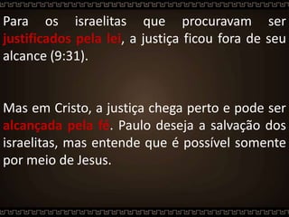 Para os israelitas que procuravam ser
justificados pela lei, a justiça ficou fora de seu
alcance (9:31).
Mas em Cristo, a justiça chega perto e pode ser
alcançada pela fé. Paulo deseja a salvação dos
israelitas, mas entende que é possível somente
por meio de Jesus.
 