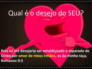 Qual é o desejo do SEU?
Pois eu até desejaria ser amaldiçoado e separado de
Cristo por amor de meus irmãos, os de minha raça,
Romanos 9:3
 