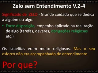 Zelo sem Entendimento V.2-4
Significado de ZELO - Grande cuidado que se dedica
a alguém ou algo.
• Forte disposição, empenho aplicado na realização
de algo (tarefas, deveres, obrigações religiosas
etc.)
Os israelitas eram muito religiosos. Mas o seu
esforço não era acompanhado de entendimento.
Por que?
 