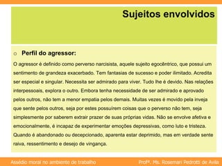 Profª. Ms. Rosemari Pedrotti de Avila
Assédio moral no ambiente de trabalho
Sujeitos envolvidos
o Perfil do agressor:
O agressor é definido como perverso narcisista, aquele sujeito egocêntrico, que possui um
sentimento de grandeza exacerbado. Tem fantasias de sucesso e poder ilimitado. Acredita
ser especial e singular. Necessita ser admirado para viver. Tudo lhe é devido. Nas relações
interpessoais, explora o outro. Embora tenha necessidade de ser admirado e aprovado
pelos outros, não tem a menor empatia pelos demais. Muitas vezes é movido pela inveja
que sente pelos outros, seja por estes possuírem coisas que o perverso não tem, seja
simplesmente por saberem extrair prazer de suas próprias vidas. Não se envolve afetiva e
emocionalmente, é incapaz de experimentar emoções depressivas, como luto e tristeza.
Quando é abandonado ou decepcionado, aparenta estar deprimido, mas em verdade sente
raiva, ressentimento e desejo de vingança.
 