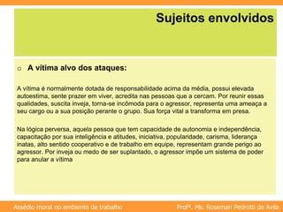 Profª. Ms. Rosemari Pedrotti de Avila
Assédio moral no ambiente de trabalho
Sujeitos envolvidos
o A vítima alvo dos ataques:
A vítima é normalmente dotada de responsabilidade acima da média, possui elevada
autoestima, sente prazer em viver, acredita nas pessoas que a cercam. Por reunir essas
qualidades, suscita inveja, torna-se incômoda para o agressor, representa uma ameaça a
seu cargo ou a sua posição perante o grupo. Sua força vital a transforma em presa.
Na lógica perversa, aquela pessoa que tem capacidade de autonomia e independência,
capacitação por sua inteligência e atitudes, iniciativa, popularidade, carisma, liderança
inatas, alto sentido cooperativo e de trabalho em equipe, representam grande perigo ao
agressor. Por inveja ou medo de ser suplantado, o agressor impõe um sistema de poder
para anular a vítima
 