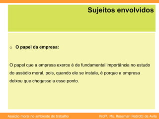Profª. Ms. Rosemari Pedrotti de Avila
Assédio moral no ambiente de trabalho
Sujeitos envolvidos
o O papel da empresa:
O papel que a empresa exerce é de fundamental importância no estudo
do assédio moral, pois, quando ele se instala, é porque a empresa
deixou que chegasse a esse ponto.
 