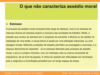 Profª. Ms. Rosemari Pedrotti de Avila
Assédio moral no ambiente de trabalho
O que não caracteriza assédio moral
 Estresse:
O processo de assédio moral comporta forte carga de estresse, mas é um estresse de
natureza diversa do estresse próprio e exclusivo das condições de trabalho. Neste, a
pressão que conduz ao estresse tem o propósito de aumentar a eficácia ou da rapidez na
realização de uma tarefa, e causa danos à saúde por uma alteração imprevista, ou uma
dosagem errada. Melhores condições de trabalho permitem ao empregado o recomeço, e o
repouso demonstra-se reparador. Já no estresse detonado pelo processo de assédio
moral, o alvo é o próprio indivíduo, com um interesse mais ou menos consciente de
prejudicá-lo, de se livrar da pessoa. A vítima do assédio tem dificuldades em recomeçar,
pois a vergonha e a humilhação persistem por um longo espaço de tempo
 