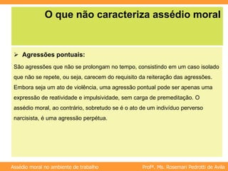 Profª. Ms. Rosemari Pedrotti de Avila
Assédio moral no ambiente de trabalho
O que não caracteriza assédio moral
 Agressões pontuais:
São agressões que não se prolongam no tempo, consistindo em um caso isolado
que não se repete, ou seja, carecem do requisito da reiteração das agressões.
Embora seja um ato de violência, uma agressão pontual pode ser apenas uma
expressão de reatividade e impulsividade, sem carga de premeditação. O
assédio moral, ao contrário, sobretudo se é o ato de um indivíduo perverso
narcisista, é uma agressão perpétua.
 