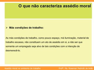 Profª. Ms. Rosemari Pedrotti de Avila
Assédio moral no ambiente de trabalho
O que não caracteriza assédio moral
 Más condições de trabalho:
As más condições de trabalho, como pouco espaço, má iluminação, material de
trabalho escasso, não constituem um ato de assédio em si, a não ser que
somente um empregado seja alvo de tais condições com a intenção de
desmerecê-lo.
 