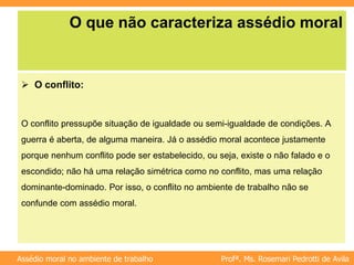 Profª. Ms. Rosemari Pedrotti de Avila
Assédio moral no ambiente de trabalho
O que não caracteriza assédio moral
 O conflito:
O conflito pressupõe situação de igualdade ou semi-igualdade de condições. A
guerra é aberta, de alguma maneira. Já o assédio moral acontece justamente
porque nenhum conflito pode ser estabelecido, ou seja, existe o não falado e o
escondido; não há uma relação simétrica como no conflito, mas uma relação
dominante-dominado. Por isso, o conflito no ambiente de trabalho não se
confunde com assédio moral.
 