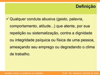 Profª. Ms. Rosemari Pedrotti de Avila
Assédio moral no ambiente de trabalho
Definição
 Qualquer conduta abusiva (gesto, palavra,
comportamento, atitude...) que atente, por sua
repetição ou sistematização, contra a dignidade
ou integridade psíquica ou física de uma pessoa,
ameaçando seu emprego ou degradando o clima
de trabalho.
 