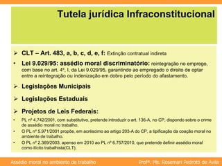 Profª. Ms. Rosemari Pedrotti de Avila
Assédio moral no ambiente de trabalho
Tutela jurídica Infraconstitucional
 CLT – Art. 483, a, b, c, d, e, f: Extinção contratual indireta
• Lei 9.029/95: assédio moral discriminatório: reintegração no emprego,
com base no art. 4º, I, da Lei 9.029/95, garantindo ao empregado o direito de optar
entre a reintegração ou indenização em dobro pelo período do afastamento.
 Legislações Municipais
 Legislações Estaduais
 Projetos de Leis Federais:
• PL nº 4.742/2001, com substitutivo, pretende introduzir o art. 136-A, no CP, dispondo sobre o crime
de assédio moral no trabalho.
• O PL nº 5.971/2001 propõe, em acréscimo ao artigo 203-A do CP, a tipificação da coação moral no
ambiente de trabalho.
• O PL nº 2.369/2003, apenso em 2010 ao PL nº 6.757/2010, que pretende definir assédio moral
como ilícito trabalhista(CLT).
 