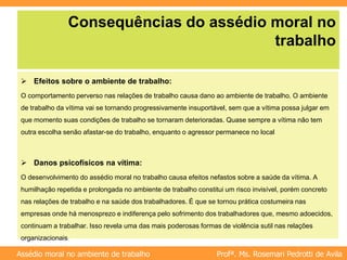 Profª. Ms. Rosemari Pedrotti de Avila
Assédio moral no ambiente de trabalho
Consequências do assédio moral no
trabalho
 Efeitos sobre o ambiente de trabalho:
O comportamento perverso nas relações de trabalho causa dano ao ambiente de trabalho. O ambiente
de trabalho da vítima vai se tornando progressivamente insuportável, sem que a vítima possa julgar em
que momento suas condições de trabalho se tornaram deterioradas. Quase sempre a vítima não tem
outra escolha senão afastar-se do trabalho, enquanto o agressor permanece no local
 Danos psicofísicos na vítima:
O desenvolvimento do assédio moral no trabalho causa efeitos nefastos sobre a saúde da vítima. A
humilhação repetida e prolongada no ambiente de trabalho constitui um risco invisível, porém concreto
nas relações de trabalho e na saúde dos trabalhadores. É que se tornou prática costumeira nas
empresas onde há menosprezo e indiferença pelo sofrimento dos trabalhadores que, mesmo adoecidos,
continuam a trabalhar. Isso revela uma das mais poderosas formas de violência sutil nas relações
organizacionais
 
