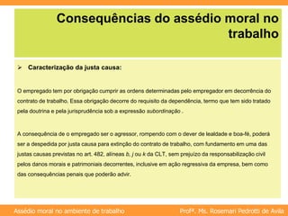 Profª. Ms. Rosemari Pedrotti de Avila
Assédio moral no ambiente de trabalho
Consequências do assédio moral no
trabalho
 Caracterização da justa causa:
O empregado tem por obrigação cumprir as ordens determinadas pelo empregador em decorrência do
contrato de trabalho. Essa obrigação decorre do requisito da dependência, termo que tem sido tratado
pela doutrina e pela jurisprudência sob a expressão subordinação .
A consequência de o empregado ser o agressor, rompendo com o dever de lealdade e boa-fé, poderá
ser a despedida por justa causa para extinção do contrato de trabalho, com fundamento em uma das
justas causas previstas no art. 482, alíneas b, j ou k da CLT, sem prejuízo da responsabilização civil
pelos danos morais e patrimoniais decorrentes, inclusive em ação regressiva da empresa, bem como
das consequências penais que poderão advir.
 