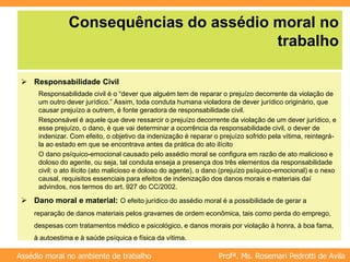 Profª. Ms. Rosemari Pedrotti de Avila
Assédio moral no ambiente de trabalho
Consequências do assédio moral no
trabalho
 Responsabilidade Civil
Responsabilidade civil é o “dever que alguém tem de reparar o prejuízo decorrente da violação de
um outro dever jurídico.” Assim, toda conduta humana violadora de dever jurídico originário, que
causar prejuízo a outrem, é fonte geradora de responsabilidade civil.
Responsável é aquele que deve ressarcir o prejuízo decorrente da violação de um dever jurídico, e
esse prejuízo, o dano, é que vai determinar a ocorrência da responsabilidade civil, o dever de
indenizar. Com efeito, o objetivo da indenização é reparar o prejuízo sofrido pela vítima, reintegrá-
la ao estado em que se encontrava antes da prática do ato ilícito
O dano psíquico-emocional causado pelo assédio moral se configura em razão de ato malicioso e
doloso do agente, ou seja, tal conduta enseja a presença dos três elementos da responsabilidade
civil: o ato ilícito (ato malicioso e doloso do agente), o dano (prejuízo psíquico-emocional) e o nexo
causal, requisitos essenciais para efeitos de indenização dos danos morais e materiais daí
advindos, nos termos do art. 927 do CC/2002.
 Dano moral e material: O efeito jurídico do assédio moral é a possibilidade de gerar a
reparação de danos materiais pelos gravames de ordem econômica, tais como perda do emprego,
despesas com tratamentos médico e psicológico, e danos morais por violação à honra, à boa fama,
à autoestima e à saúde psíquica e física da vítima.
 