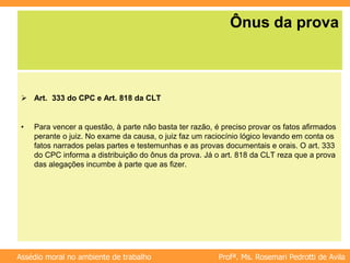 Profª. Ms. Rosemari Pedrotti de Avila
Assédio moral no ambiente de trabalho
Ônus da prova
 Art. 333 do CPC e Art. 818 da CLT
• Para vencer a questão, à parte não basta ter razão, é preciso provar os fatos afirmados
perante o juiz. No exame da causa, o juiz faz um raciocínio lógico levando em conta os
fatos narrados pelas partes e testemunhas e as provas documentais e orais. O art. 333
do CPC informa a distribuição do ônus da prova. Já o art. 818 da CLT reza que a prova
das alegações incumbe à parte que as fizer.
 