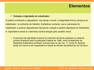 Profª. Ms. Rosemari Pedrotti de Avila
Assédio moral no ambiente de trabalho
Elementos
 Violação à dignidade do trabalhador:
A prática humilhante e degradante, visa atingir a moral, a integridade física e psíquica do
trabalhador, no ambiente de trabalho. Inafastável, portanto, que a submissão do
trabalhador a práticas degradantes representa violação à própria dignidade do trabalhador.
A dignidade humana é o elemento central atingido pelo assédio moral.
– O princípio da dignidade humana foi instituído de forma expressa no sistema
jurídico brasileiro pela Constituição Federal de 1988, como fundamento da
República Federativa do Brasil, previsto logo no seu art. 1º, inciso III, fazendo
deste um marco a ser respeitado em todas as demais atividades do ser humano.
 