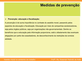 Profª. Ms. Rosemari Pedrotti de Avila
Assédio moral no ambiente de trabalho
Medidas de prevenção
 Prevenção: educação e fiscalização:
A prevenção é de suma importância no combate do assédio moral, passando pelos
aspectos da educação e fiscalização. Educação por meio de campanhas esclarecedoras,
seja pelos órgãos públicos, seja por organizações não-governamentais. Dentre os
benefícios que a educação pela informação proporciona, está o afastamento das eventuais
alegações por parte dos assediadores, de desconhecimento às restrições da conduta
adotada.
 