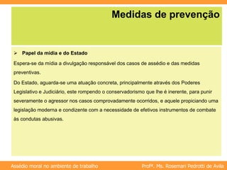 Profª. Ms. Rosemari Pedrotti de Avila
Assédio moral no ambiente de trabalho
Medidas de prevenção
 Papel da mídia e do Estado
Espera-se da mídia a divulgação responsável dos casos de assédio e das medidas
preventivas.
Do Estado, aguarda-se uma atuação concreta, principalmente através dos Poderes
Legislativo e Judiciário, este rompendo o conservadorismo que lhe é inerente, para punir
severamente o agressor nos casos comprovadamente ocorridos, e aquele propiciando uma
legislação moderna e condizente com a necessidade de efetivos instrumentos de combate
às condutas abusivas.
 