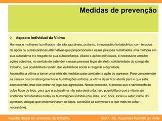 Profª. Ms. Rosemari Pedrotti de Avila
Assédio moral no ambiente de trabalho
Medidas de prevenção
 Aspecto individual da Vítima
Homens e mulheres humilhados não são saudáveis, portanto, é necessário fortalecê-los, com terapias
de apoio ou outras práticas alternativas que proporcionem a essas pessoas humilhadas uma melhora em
sua autoestima e o resgate de sua autoconfiança. Aliado a ações individuais, é necessário também
ações coletivas, no sentido de estender a essas pessoas laços de afeto, solidariedade do colega de
trabalho, que possibilitará resistir, dar visibilidade social e resgatar a dignidade.
Aconselha a vítima a tomar uma série de medidas para combater a ação do agressor. Para compreender
as causas dos constrangimentos e humilhações sofridos, a vítima deve ficar atenta para o que está
acontecendo, mas não entrar no jogo das agressões. Nesse processo, é preciso que o sentimento de
culpa fique de lado, para que a autoestima não seja destruída. Isso possibilitará que a vítima aja
anotando com detalhes todas as humilhações sofridas (dia, mês, ano, hora, local ou setor, nome do
agressor, colegas que testemunharam os fatos, conteúdo da conversa e o que mais se achar
necessário).
 