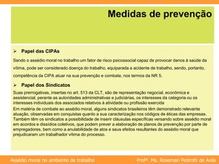 Profª. Ms. Rosemari Pedrotti de Avila
Assédio moral no ambiente de trabalho
Medidas de prevenção
 Papel das CIPAs
Sendo o assédio moral no trabalho um fator de risco psicossocial capaz de provocar danos à saúde da
vítima, pode ser considerado doença do trabalho, equiparada a acidente de trabalho, sendo, portanto,
competência da CIPA atuar na sua prevenção e combate, nos termos da NR 5.
 Papel dos Sindicatos
Suas prerrogativas, insertas no art. 513 da CLT, são de representação negocial, econômica e
assistencial, perante as autoridades administrativas e judiciárias, os interesses da categoria ou os
interesses individuais dos associados relativos à atividade ou profissão exercida
Em matéria de combate ao assédio moral, alguns sindicatos brasileiros têm demonstrado relevante
atuação, observadas em conquistas quanto a sua caracterização nos códigos de éticas das empresas.
Também têm os sindicatos a possibilidade de inserir cláusulas específicas versando sobre assédio moral
em acordos e dissídios coletivos, que podem prever a elaboração de planos de prevenção por parte de
empregadores, bem como a anulabilidade de atos e seus efeitos resultantes do assédio moral que
prejudicaram um trabalhador vítima do processo.
 