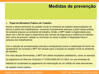 Profª. Ms. Rosemari Pedrotti de Avila
Assédio moral no ambiente de trabalho
Medidas de prevenção
 Papel do Ministério Público do Trabalho
Sendo o desenvolvimento do assédio moral no ambiente de trabalho desencadeador de
danos à saúde dos trabalhadores, causando funestamente doenças a partir dessa prática,
há evidente prejuízo ao ambiente de trabalho. Então, o MPT detém a legitimidade para
atuar com o fito de exigir a observância das normas de segurança e medicina do trabalho,
bem como de prevenir, afastar ou minimizar os riscos à saúde e integridade física e
psíquica dos trabalhadores
Com a adoção de procedimentos judiciais e extrajudiciais (como a celebração do termo de
ajustamento de conduta) o MPT tem atuado para a solução do assédio moral no ambiente
de trabalho.
Por meio dessas ferramentas, o MPT tem obtido resultados satisfatórios, como no exemplo
do julgamento do Recurso Ordinário nº 01034-2005-001-21-00-6, em que empresa de
bebidas foi condenada ao pagamento de indenização de um milhão de reais decorrentes
de assédio moral coletivo.
 