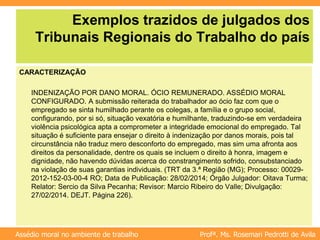 Profª. Ms. Rosemari Pedrotti de Avila
Assédio moral no ambiente de trabalho
Exemplos trazidos de julgados dos
Tribunais Regionais do Trabalho do país
CARACTERIZAÇÃO
INDENIZAÇÃO POR DANO MORAL. ÓCIO REMUNERADO. ASSÉDIO MORAL
CONFIGURADO. A submissão reiterada do trabalhador ao ócio faz com que o
empregado se sinta humilhado perante os colegas, a família e o grupo social,
configurando, por si só, situação vexatória e humilhante, traduzindo-se em verdadeira
violência psicológica apta a comprometer a integridade emocional do empregado. Tal
situação é suficiente para ensejar o direito à indenização por danos morais, pois tal
circunstância não traduz mero desconforto do empregado, mas sim uma afronta aos
direitos da personalidade, dentre os quais se incluem o direito à honra, imagem e
dignidade, não havendo dúvidas acerca do constrangimento sofrido, consubstanciado
na violação de suas garantias individuais. (TRT da 3.ª Região (MG); Processo: 00029-
2012-152-03-00-4 RO; Data de Publicação: 28/02/2014; Órgão Julgador: Oitava Turma;
Relator: Sercio da Silva Pecanha; Revisor: Marcio Ribeiro do Valle; Divulgação:
27/02/2014. DEJT. Página 226).
 
