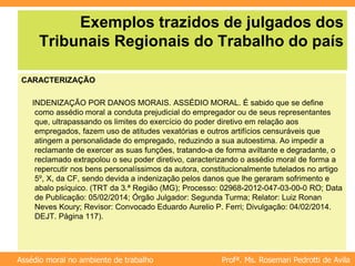 Profª. Ms. Rosemari Pedrotti de Avila
Assédio moral no ambiente de trabalho
Exemplos trazidos de julgados dos
Tribunais Regionais do Trabalho do país
CARACTERIZAÇÃO
INDENIZAÇÃO POR DANOS MORAIS. ASSÉDIO MORAL. É sabido que se define
como assédio moral a conduta prejudicial do empregador ou de seus representantes
que, ultrapassando os limites do exercício do poder diretivo em relação aos
empregados, fazem uso de atitudes vexatórias e outros artifícios censuráveis que
atingem a personalidade do empregado, reduzindo a sua autoestima. Ao impedir a
reclamante de exercer as suas funções, tratando-a de forma aviltante e degradante, o
reclamado extrapolou o seu poder diretivo, caracterizando o assédio moral de forma a
repercutir nos bens personalíssimos da autora, constitucionalmente tutelados no artigo
5º, X, da CF, sendo devida a indenização pelos danos que lhe geraram sofrimento e
abalo psíquico. (TRT da 3.ª Região (MG); Processo: 02968-2012-047-03-00-0 RO; Data
de Publicação: 05/02/2014; Órgão Julgador: Segunda Turma; Relator: Luiz Ronan
Neves Koury; Revisor: Convocado Eduardo Aurelio P. Ferri; Divulgação: 04/02/2014.
DEJT. Página 117).
 
