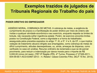 Profª. Ms. Rosemari Pedrotti de Avila
Assédio moral no ambiente de trabalho
Exemplos trazidos de julgados de
Tribunais Regionais do Trabalho do país
PODER DIRETIVO DO EMPREGADOR
ASSÉDIO MORAL. COBRANÇA DE METAS. A cobrança de metas, a exigência de
cumprimento de prazos e a manifestação do poder diretivo por meio de ordens são
ínsitas a qualquer atividade econômica e seu exercício, enquanto respeita os limites da
licitude, não necessita sofrer ingerência estatal. Porém, tal exercício encontra limites
postos na Constituição Federal, como a dignidade e a honra do trabalhador,
assegurada pelos preceitos expostos no artigo 1º, III, e 5º, V e X, da CF, o que implica
vedação de tratamento abusivo dirigido aos empregados, como cobrança de metas de
difícil cumprimento, atitudes desrespeitosas, ou, ainda, ameaças de dispensa, como
verificado no caso em análise. Recurso ordinário da reclamada a que se dá parcial
provimento, para reduzir a indenização por danos morais para o importe de R$
5.000,00 (cinco mil reais). (TRT 9ª Região (PR). 4ª Turma. Processo nº 27326-2011-
004-09-00-1-ACO-03467-2013 – 4. Relator: Cássio Colombo Filho. DEJT 15 fev. 2013).
 