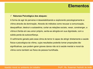Profª. Ms. Rosemari Pedrotti de Avila
Assédio moral no ambiente de trabalho
Elementos
 Natureza Psicológica dos ataques:
A forma de agir do perverso é desestabilizando e explorando psicologicamente a
vítima através da dominação. Através de métodos como recusar a comunicação,
desqualificar, destruir a autoestima, cortar as relações sociais, vexar, constranger, a
vítima é ferida em seu amor próprio, sente-se atingida em sua dignidade, com a
súbita perda da autoconfiança.
O sofrimento gerado pelo esse clima de terror é capaz de atingir diretamente a saúde
física e psicológica da vítima, cujos resultados poderão tomar proporções tão
significativas, que podem gerar graves danos não só à saúde mental e moral da
vítima como também ao físico da pessoa humilhada.
 