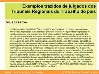 Profª. Ms. Rosemari Pedrotti de Avila
Assédio moral no ambiente de trabalho
Exemplos trazidos de julgados dos
Tribunais Regionais do Trabalho do país
ÔNUS DA PROVA
DIFERENÇA DE COMISSÕES ÔNUS DA PROVA - O processo do Trabalho é um processo
diferenciado do processo civil e dotado de princípios próprios. A singularidade do processo do
trabalho justifica-se pela singularidade do direito do trabalho, daí observar-se a atuação dos
princípios da adequação e do tratamento desigual, mormente no que se refere à valoração e ao
ônus da prova. É neste contexto que o presente caso se situa. Trata-se de inversão do ônus da
prova, a partir de quem tinha a aptidão para produzi-la. Cuida-se de diferenças de comissão, ao
argumento de que foram sendo reduzidas, em contrapartida com a defesa, pela qual as comissões
eram pagas conforme ajustadas. Ressalte-se o registro no acórdão recorrido, de que a Reclamada
não trouxe ao processo os controles de vendas para aferição das comissões. Não é razoável a
conclusão de que para o Reclamante era possível a produção de prova quer oral ou documental a
respeito da diminuição do valor ou percentual das comissões. Ao contrário, para a Reclamada era
razoável, por deter os controles de vendas, demonstrar que o percentual ou valor ajustado foi
devidamente respeitado durante o período alegado na inicial. Constata-se que a exigência sobre o
ônus da prova, na hipótese, está atrelada, não à parte que alega o fato constitutivo mas a quem
tinha a aptidão para produzir a prova. Intactos os artigos 818 da CLT e 333 do CPC. Recurso de
Revista não conhecido. [...] (TST. 3ª Turma. Processo nº TST-RR-649.939/2000.7. Relator: Carlos
Alberto Reis de Paula. 03 nov. 2003. DJ 26 nov. 2004).
 