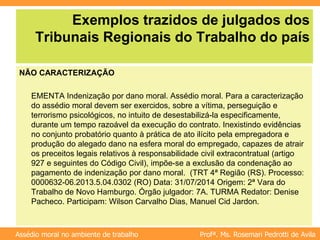 Profª. Ms. Rosemari Pedrotti de Avila
Assédio moral no ambiente de trabalho
Exemplos trazidos de julgados dos
Tribunais Regionais do Trabalho do país
NÃO CARACTERIZAÇÃO
EMENTA Indenização por dano moral. Assédio moral. Para a caracterização
do assédio moral devem ser exercidos, sobre a vítima, perseguição e
terrorismo psicológicos, no intuito de desestabilizá-la especificamente,
durante um tempo razoável da execução do contrato. Inexistindo evidências
no conjunto probatório quanto à prática de ato ilícito pela empregadora e
produção do alegado dano na esfera moral do empregado, capazes de atrair
os preceitos legais relativos à responsabilidade civil extracontratual (artigo
927 e seguintes do Código Civil), impõe-se a exclusão da condenação ao
pagamento de indenização por dano moral. (TRT 4ª Região (RS). Processo:
0000632-06.2013.5.04.0302 (RO) Data: 31/07/2014 Origem: 2ª Vara do
Trabalho de Novo Hamburgo. Órgão julgador: 7A. TURMA Redator: Denise
Pacheco. Participam: Wilson Carvalho Dias, Manuel Cid Jardon.
 