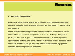 Profª. Ms. Rosemari Pedrotti de Avila
Assédio moral no ambiente de trabalho
Elementos
 O requisito da reiteração:
Para que se possa falar de assédio moral, é fundamental o requisito reiteração. A
violência psicológica dever ser regular, sistemática e durar no tempo, ou seja, não é
algo esporádico.
Assim, relevante se faz compreender o elemento reiteração como aquelas atitudes
não isoladas, não eventuais, não pontuais, que visem a destruição da dignidade
psicológica do indivíduo, quer por reprimendas constantes, quer por agressões
aparentemente solitárias, mas particularmente humilhantes, como é o caso de certas
demissões desumanas em que pequenos indícios de hostilidade e rejeição não
admitidas pela vítima podem ser verificadas
 