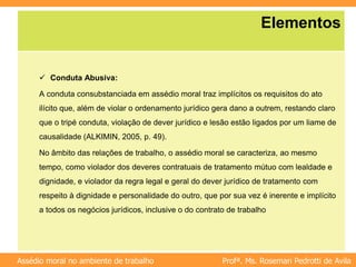 Profª. Ms. Rosemari Pedrotti de Avila
Assédio moral no ambiente de trabalho
Elementos
 Conduta Abusiva:
A conduta consubstanciada em assédio moral traz implícitos os requisitos do ato
ilícito que, além de violar o ordenamento jurídico gera dano a outrem, restando claro
que o tripé conduta, violação de dever jurídico e lesão estão ligados por um liame de
causalidade (ALKIMIN, 2005, p. 49).
No âmbito das relações de trabalho, o assédio moral se caracteriza, ao mesmo
tempo, como violador dos deveres contratuais de tratamento mútuo com lealdade e
dignidade, e violador da regra legal e geral do dever jurídico de tratamento com
respeito à dignidade e personalidade do outro, que por sua vez é inerente e implícito
a todos os negócios jurídicos, inclusive o do contrato de trabalho
 