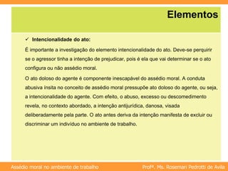 Profª. Ms. Rosemari Pedrotti de Avila
Assédio moral no ambiente de trabalho
Elementos
 Intencionalidade do ato:
É importante a investigação do elemento intencionalidade do ato. Deve-se perquirir
se o agressor tinha a intenção de prejudicar, pois é ela que vai determinar se o ato
configura ou não assédio moral.
O ato doloso do agente é componente inescapável do assédio moral. A conduta
abusiva ínsita no conceito de assédio moral pressupõe ato doloso do agente, ou seja,
a intencionalidade do agente. Com efeito, o abuso, excesso ou descomedimento
revela, no contexto abordado, a intenção antijurídica, danosa, visada
deliberadamente pela parte. O ato antes deriva da intenção manifesta de excluir ou
discriminar um indivíduo no ambiente de trabalho.
 