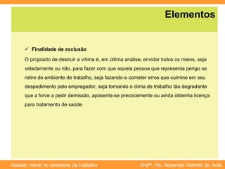 Profª. Ms. Rosemari Pedrotti de Avila
Assédio moral no ambiente de trabalho
Elementos
 Finalidade de exclusão
O propósito de destruir a vítima é, em última análise, envidar todos os meios, seja
veladamente ou não, para fazer com que aquela pessoa que representa perigo se
retire do ambiente de trabalho, seja fazendo-a cometer erros que culmine em seu
despedimento pelo empregador, seja tornando o clima de trabalho tão degradante
que a force a pedir demissão, aposente-se precocemente ou ainda obtenha licença
para tratamento de saúde
 