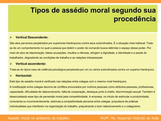 Profª. Ms. Rosemari Pedrotti de Avila
Assédio moral no ambiente de trabalho
Tipos de assédio moral segundo sua
procedência
 Vertical Descendente:
São atos perversos perpetrados por superiores hierárquicos contra seus subordinados. É a situação mais habitual. Trata-
se de um comportamento no qual a pessoa que detém o poder de comando busca delimitar o espaço desse poder. Por
meio de atos de depreciação, falsas acusações, insultos e ofensas, atingem a dignidade, a identidade e a saúde do
trabalhador, degradando as condições de trabalho e as relações interpessoais
 Vertical ascendente:
Trata-se do típico caso de violência psicológica perpetrada por um ou vários subordinados contra um superior hierárquico.
 Horizontal:
Este tipo de assédio moral é verificado nas relações entre colegas com o mesmo nível hierárquico.
A hostilização entre colegas decorre de conflitos provocados por motivos pessoais como atributos pessoais, profissionais,
capacidade, dificuldade de relacionamento, falta de cooperação, destaque junto à chefia, discriminação sexual. Também é
desencadeado esse tipo de perversão moral pela competitividade. A empresa, no intuito de estimular a produtividade,
consciente ou inconscientemente, estimula a competitividade perversa entre colegas, propulsora de práticas
individualistas que interferem na organização do trabalho, prejudicando o bom relacionamento e o coleguismo.
 