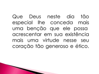 Que Deus neste dia tão
especial lhe conceda mais
uma benção que ele possa
acrescentar em sua existência
mais uma virtude nesse seu
coração tão generoso e ético.
 