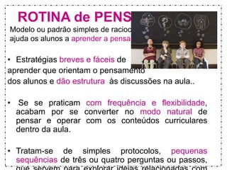 ROTINA de PENSAMENTO 
Modelo ou padrão simples de raciocínio que 
ajuda os alunos a aprender a pensar 
• Estratégias breves e fáceis de 
aprender que orientam o pensamento 
dos alunos e dão estrutura às discussões na aula.. 
• Se se praticam com frequência e flexibilidade, 
acabam por se converter no modo natural de 
pensar e operar com os conteúdos curriculares 
dentro da aula. 
• Tratam-se de simples protocolos, pequenas 
sequências de três ou quatro perguntas ou passos, 
que servem para explorar ideias relacionadas com 
 