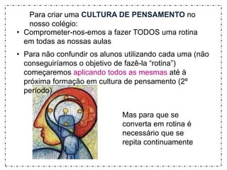 Para criar uma CULTURA DE PENSAMENTO no 
nosso colégio: 
• Comprometer-nos-emos a fazer TODOS uma rotina 
Mas para que se 
converta em rotina é 
necessário que se 
repita continuamente 
em todas as nossas aulas 
• Para não confundir os alunos utilizando cada uma (não 
conseguiríamos o objetivo de fazê-la “rotina”) 
começaremos aplicando todos as mesmas até à 
próxima formação em cultura de pensamento (2º 
período) 
 