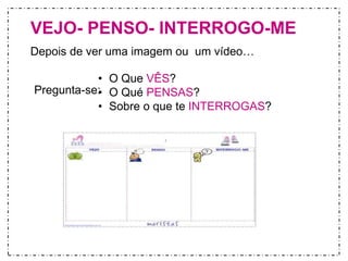 VEJO- PENSO- INTERROGO-ME 
Depois de ver uma imagem ou um vídeo… 
• O Que VÊS? 
• O Qué PENSAS? 
• Sobre o que te INTERROGAS? 
Pregunta-se: 
 