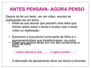 ANTES PENSAVA- AGORA PENSO 
Depois de ler um texto, ver um vídeo, escutar as 
explicações de um tema… 
• Pede-se aos alunos que pensem uma ideia que 
tinham antes sobre o tema e mudou com o texto, 
vídeo ou explicação. 
• Escrevem a sua previa numa parte da folha e o 
pensamento/ideia que transformaram na outra 
parte da folha. 
• Põem em comum lendo em voz alta construindo a 
frase: 
“antes pensava que ……. e agora penso……” 
A descrição do pensamento deve ser breve e concreta 
 