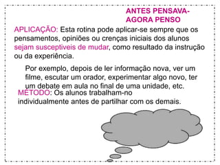 ANTES PENSAVA-AGORA 
PENSO 
APLICAÇÃO: Esta rotina pode aplicar-se sempre que os 
pensamentos, opiniões ou crenças iniciais dos alunos 
sejam susceptiveis de mudar, como resultado da instrução 
ou da experiência. 
Por exemplo, depois de ler informação nova, ver um 
filme, escutar um orador, experimentar algo novo, ter 
um debate em aula no final de uma unidade, etc. 
MÉTODO: Os alunos trabalham-no 
individualmente antes de partilhar com os demais. 
 