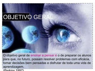 OBJETIVO GERAL 
O objetivo geral de ensinar a pensar é o de preparar os alunos 
para que, no futuro, possam resolver problemas com eficácia, 
tomar decisões bem pensadas e disfrutar de toda uma vida de 
aprendizagem. 
(Perkins 1997) 
 