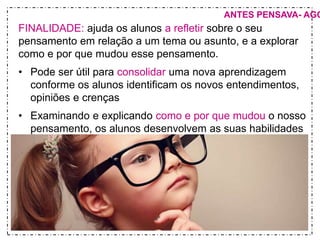ANTES PENSAVA- AGORA FINALIDADE: ajuda os alunos a refletir sobre o seu 
pensamento em relação a um tema ou asunto, e a explorar 
como e por que mudou esse pensamento. 
• Pode ser útil para consolidar uma nova aprendizagem 
conforme os alunos identificam os novos entendimentos, 
opiniões e crenças 
• Examinando e explicando como e por que mudou o nosso 
pensamento, os alunos desenvolvem as suas habilidades 
de raciocínio e reconhecem as relações de causa e efeito. 
 