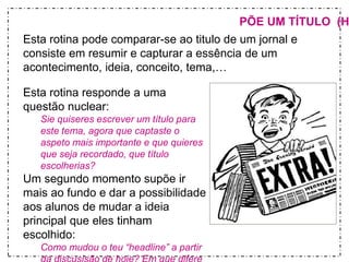 PÕE UM TÍTULO (HEADLINES) 
Esta rotina pode comparar-se ao titulo de um jornal e 
consiste em resumir e capturar a essência de um 
acontecimento, ideia, conceito, tema,… 
Esta rotina responde a uma 
questão nuclear: 
Sie quiseres escrever um título para 
este tema, agora que captaste o 
aspeto mais importante e que quieres 
que seja recordado, que título 
escolherias? 
Um segundo momento supõe ir 
mais ao fundo e dar a possibilidade 
aos alunos de mudar a ideia 
principal que eles tinham 
escolhido: 
Como mudou o teu “headline” a partir 
da discusisão de hoje? Em que difere 
 