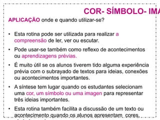 COR- SÍMBOLO- IMAGEM APLICAÇÃO onde e quando utilizar-se? 
• Esta rotina pode ser utilizada para realizar a 
compreensão de ler, ver ou escutar. 
• Pode usar-se também como reflexo de acontecimentos 
ou aprendizagens prévias. 
• É muito útil se os alunos tiverem tido alguma experiência 
prévia com o subrayado de textos para ideias, conexões 
ou acontecimentos importantes. 
• A síntese tem lugar quando os estudantes selecionam 
uma cor, um símbolo ou uma imagen para representar 
três ideias importantes. 
• Esta rotina também facilita a discussão de um texto ou 
acontecimento quando os alunos apresentam cores, 
símbolos ou imagens 
 