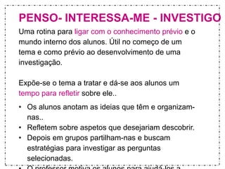 PENSO- INTERESSA-ME - INVESTIGO 
Uma rotina para ligar com o conhecimento prévio e o 
mundo interno dos alunos. Útil no começo de um 
tema e como prévio ao desenvolvimento de uma 
investigação. 
Expõe-se o tema a tratar e dá-se aos alunos um 
tempo para refletir sobre ele.. 
• Os alunos anotam as ideias que têm e organizam-nas.. 
• Refletem sobre aspetos que desejariam descobrir. 
• Depois em grupos partilham-nas e buscam 
estratégias para investigar as perguntas 
selecionadas. 
• O professor motiva os alunos para ajudá-los a 
 