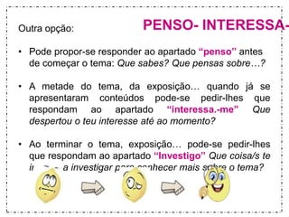 Outra opção: PENSO- INTERESSA-• Pode propor-se responder ao apartado “penso” antes 
de começar o tema: Que sabes? Que pensas sobre…? 
• A metade do tema, da exposição… quando já se 
apresentaram conteúdos pode-se pedir-lhes que 
respondam ao apartado “interessa.-me” Que 
despertou o teu interesse até ao momento? 
• Ao terminar o tema, exposição… pode-se pedir-lhes 
que respondam ao apartado “Investigo” Que coisa/s te 
interessa investigar para conhecer mais sobre o tema? 
 