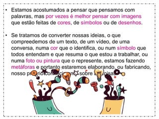 • Estamos acostumados a pensar que pensamos com 
palavras, mas por vezes é melhor pensar com imagens 
que estão feitas de cores, de símbolos ou de desenhos. 
• Se tratamos de converter nossas ideias, o que 
compreedemos de um texto, de um vídeo, de uma 
conversa, numa cor que o identifica, ou num símbolo que 
todos entendam e que resuma o que estou a trabalhar, ou 
numa foto ou pintura que o represente, estamos fazendo 
metáforas e portanto estaremos elaborando, ou fabricando, 
nosso próprio conhecimento sobre as coisas. 
 