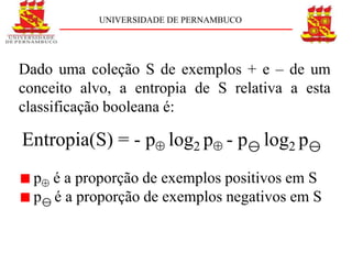UNIVERSIDADE DE PERNAMBUCO




Dado uma coleção S de exemplos + e – de um
conceito alvo, a entropia de S relativa a esta
classificação booleana é:

Entropia(S) = - p log2 p - p log2 p
  p é a proporção de exemplos positivos em S
  p é a proporção de exemplos negativos em S
 