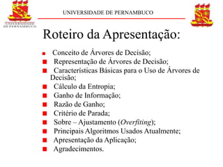 UNIVERSIDADE DE PERNAMBUCO



Roteiro da Apresentação:
 Conceito de Árvores de Decisão;
  Representação de Árvores de Decisão;
  Características Básicas para o Uso de Árvores de
 Decisão;
  Cálculo da Entropia;
  Ganho de Informação;
  Razão de Ganho;
  Critério de Parada;
  Sobre – Ajustamento (Overfiting);
  Principais Algoritmos Usados Atualmente;
  Apresentação da Aplicação;
  Agradecimentos.
 