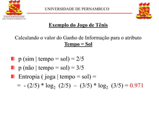 UNIVERSIDADE DE PERNAMBUCO



               Exemplo do Jogo de Tênis

Calculando o valor do Ganho de Informação para o atributo
                      Tempo = Sol

p (sim | tempo = sol) = 2/5
p (não | tempo = sol) = 3/5
Entropia ( joga | tempo = sol) =
= - (2/5) * log2 (2/5) – (3/5) * log2 (3/5) = 0.971
 